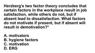 Herzberg’s two factor theory concludes that
certain factors in the workplace result in job
satisfaction, while others do not, but if
absent lead to dissatisfaction. What factors
do not motivate if present, but if absent will
result in demotivation?*
A. motivators
B. hygiene factors
C. motivation
D. ERG
 