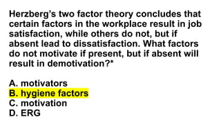 Herzberg’s two factor theory concludes that
certain factors in the workplace result in job
satisfaction, while others do not, but if
absent lead to dissatisfaction. What factors
do not motivate if present, but if absent will
result in demotivation?*
A. motivators
B. hygiene factors
C. motivation
D. ERG
 