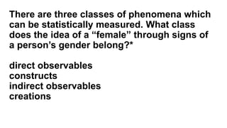 There are three classes of phenomena which
can be statistically measured. What class
does the idea of a “female” through signs of
a person’s gender belong?*
direct observables
constructs
indirect observables
creations
 