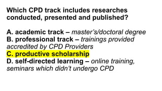 Which CPD track includes researches
conducted, presented and published?
A. academic track – master’s/doctoral degree
B. professional track – trainings provided
accredited by CPD Providers
C. productive scholarship
D. self-directed learning – online training,
seminars which didn’t undergo CPD
 