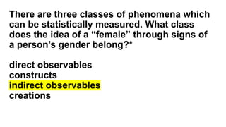 There are three classes of phenomena which
can be statistically measured. What class
does the idea of a “female” through signs of
a person’s gender belong?*
direct observables
constructs
indirect observables
creations
 