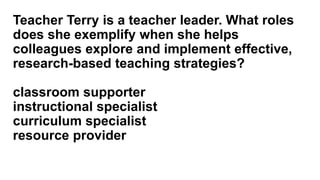 Teacher Terry is a teacher leader. What roles
does she exemplify when she helps
colleagues explore and implement effective,
research-based teaching strategies?
classroom supporter
instructional specialist
curriculum specialist
resource provider
 