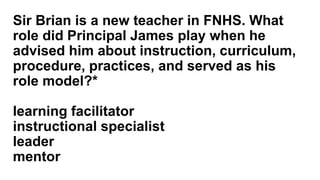 Sir Brian is a new teacher in FNHS. What
role did Principal James play when he
advised him about instruction, curriculum,
procedure, practices, and served as his
role model?*
learning facilitator
instructional specialist
leader
mentor
 