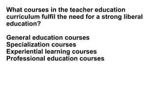What courses in the teacher education
curriculum fulfil the need for a strong liberal
education?
General education courses
Specialization courses
Experiential learning courses
Professional education courses
 