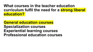 What courses in the teacher education
curriculum fulfil the need for a strong liberal
education?
General education courses
Specialization courses
Experiential learning courses
Professional education courses
 