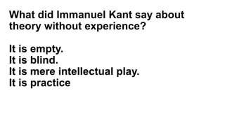 What did Immanuel Kant say about
theory without experience?
It is empty.
It is blind.
It is mere intellectual play.
It is practice
 