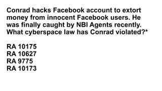 Conrad hacks Facebook account to extort
money from innocent Facebook users. He
was finally caught by NBI Agents recently.
What cyberspace law has Conrad violated?*
RA 10175
RA 10627
RA 9775
RA 10173
 