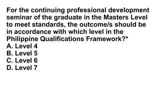 For the continuing professional development
seminar of the graduate in the Masters Level
to meet standards, the outcome/s should be
in accordance with which level in the
Philippine Qualifications Framework?*
A. Level 4
B. Level 5
C. Level 6
D. Level 7
 