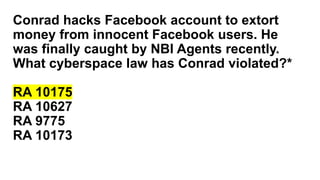 Conrad hacks Facebook account to extort
money from innocent Facebook users. He
was finally caught by NBI Agents recently.
What cyberspace law has Conrad violated?*
RA 10175
RA 10627
RA 9775
RA 10173
 