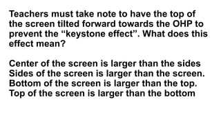 Teachers must take note to have the top of
the screen tilted forward towards the OHP to
prevent the “keystone effect”. What does this
effect mean?
Center of the screen is larger than the sides
Sides of the screen is larger than the screen.
Bottom of the screen is larger than the top.
Top of the screen is larger than the bottom
 