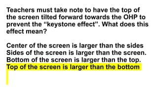 Teachers must take note to have the top of
the screen tilted forward towards the OHP to
prevent the “keystone effect”. What does this
effect mean?
Center of the screen is larger than the sides
Sides of the screen is larger than the screen.
Bottom of the screen is larger than the top.
Top of the screen is larger than the bottom
 