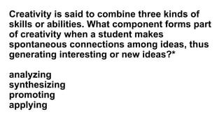 Creativity is said to combine three kinds of
skills or abilities. What component forms part
of creativity when a student makes
spontaneous connections among ideas, thus
generating interesting or new ideas?*
analyzing
synthesizing
promoting
applying
 