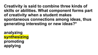 Creativity is said to combine three kinds of
skills or abilities. What component forms part
of creativity when a student makes
spontaneous connections among ideas, thus
generating interesting or new ideas?*
analyzing
synthesizing
promoting
applying
 