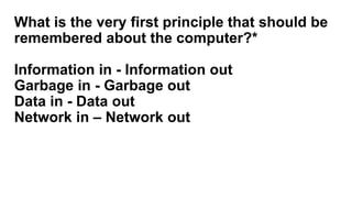 What is the very first principle that should be
remembered about the computer?*
Information in - Information out
Garbage in - Garbage out
Data in - Data out
Network in – Network out
 