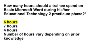 How many hours should a trainee spend on
Basic Microsoft Word during his/her
Educational Technology 2 practicum phase?*
6 hours
7 hours
4 hours
Number of hours vary depending on prior
knowledge
 