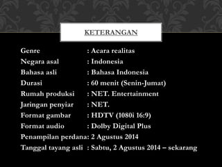 Genre : Acara realitas
Negara asal : Indonesia
Bahasa asli : Bahasa Indonesia
Durasi : 60 menit (Senin-Jumat)
Rumah produksi : NET. Entertainment
Jaringan penyiar : NET.
Format gambar : HDTV (1080i 16:9)
Format audio : Dolby Digital Plus
Penampilan perdana: 2 Agustus 2014
Tanggal tayang asli : Sabtu, 2 Agustus 2014 – sekarang
KETERANGAN
 