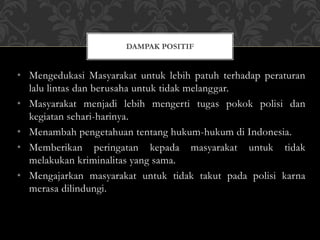 • Mengedukasi Masyarakat untuk lebih patuh terhadap peraturan
lalu lintas dan berusaha untuk tidak melanggar.
• Masyarakat menjadi lebih mengerti tugas pokok polisi dan
kegiatan sehari-harinya.
• Menambah pengetahuan tentang hukum-hukum di Indonesia.
• Memberikan peringatan kepada masyarakat untuk tidak
melakukan kriminalitas yang sama.
• Mengajarkan masyarakat untuk tidak takut pada polisi karna
merasa dilindungi.
DAMPAK POSITIF
 