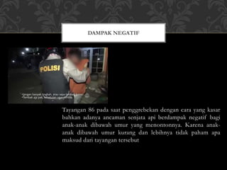 Tayangan 86 pada saat penggrebekan dengan cara yang kasar
bahkan adanya ancaman senjata api berdampak negatif bagi
anak-anak dibawah umur yang menontonnya. Karena anak-
anak dibawah umur kurang dan lebihnya tidak paham apa
maksud dari tayangan tersebut
DAMPAK NEGATIF
 
