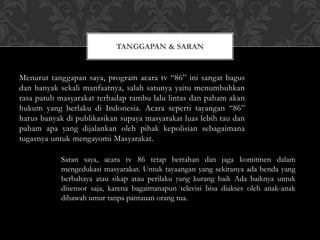 Menurut tanggapan saya, program acara tv “86” ini sangat bagus
dan banyak sekali manfaatnya, salah satunya yaitu menumbuhkan
rasa patuh masyarakat terhadap rambu lalu lintas dan paham akan
hukum yang berlaku di Indonesia. Acara seperti tayangan “86”
harus banyak di publikasikan supaya masyarakat luas lebih tau dan
paham apa yang dijalankan oleh pihak kepolisian sebagaimana
tugasnya untuk mengayomi Masyarakat.
TANGGAPAN & SARAN
Saran saya, acara tv 86 tetap bertahan dan jaga komitmen dalam
mengedukasi masyarakat. Untuk tayaangan yang sekiranya ada benda yang
berbahaya atau sikap atau perilaku yang kurang baik Ada baiknya untuk
disensor saja, karena bagaimanapun televisi bisa diakses oleh anak-anak
dibawah umur tanpa pantauan orang tua.
 