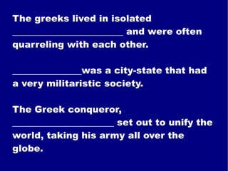 The greeks lived in isolated ________________________ and were often quarreling with each other. _______________was a city-state that had a very militaristic society. The Greek conqueror, ______________________ set out to unify the world, taking his army all over the globe. 