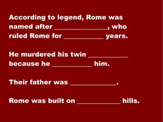 According to legend, Rome was named after ________________, who ruled Rome for ____________ years. He murdered his twin ____________ because he ____________ him. Their father was ______________. Rome was built on _____________ hills. 
