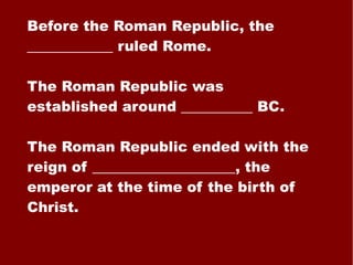Before the Roman Republic, the ____________ ruled Rome. The Roman Republic was established around __________ BC. The Roman Republic ended with the reign of ____________________, the emperor at the time of the birth of Christ. 