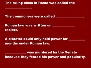 The ruling class in Rome was called the ________________. The commoners were called _________________. Roman law was written on ______________ tablets. A dictator could only hold power for __________ months under Roman law. _____________ was murdered by the Senate because they feared his power and popularity. 