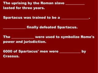 The uprising by the Roman slave ___________ lasted for three years. Spartacus was trained to be a ________________. _____________ finally defeated Spartacus. The _____________ were used to symbolize Rome's power and jurisdiction. 6000 of Spartacus' men were ____________ by Crassus. 
