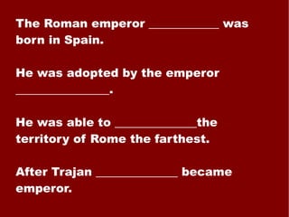 The Roman emperor ____________ was born in Spain. He was adopted by the emperor ________________. He was able to ______________the territory of Rome the farthest. After Trajan ______________ became emperor. 