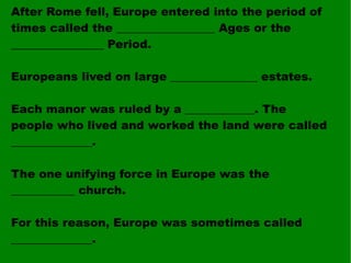 After Rome fell, Europe entered into the period of times called the _________________ Ages or the ________________ Period. Europeans lived on large _______________ estates. Each manor was ruled by a ____________. The people who lived and worked the land were called ______________. The one unifying force in Europe was the ___________ church. For this reason, Europe was sometimes called ______________. 
