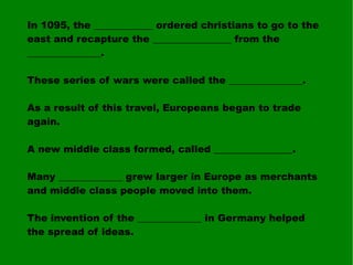 In 1095, the ____________ ordered christians to go to the east and recapture the ________________ from the _______________. These series of wars were called the _______________. As a result of this travel, Europeans began to trade again. A new middle class formed, called ________________. Many _____________ grew larger in Europe as merchants and middle class people moved into them. The invention of the _____________ in Germany helped the spread of ideas. 