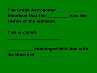 The Greek Astronomer ________________ theorized that the ___________ was the center of the universe. This is called ___________________________ _____________ challenged this idea with his theory of ________________. 
