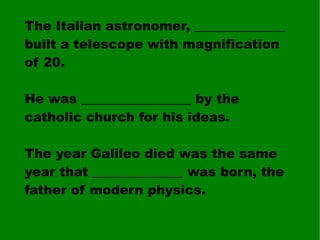 The Italian astronomer, ______________ built a telescope with magnification of 20. He was _________________ by the catholic church for his ideas. The year Galileo died was the same year that ______________ was born, the father of modern physics. 