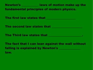 Newton's ___________ laws of motion make up the fundamental principles of modern physics. The first law states that ___________________ The second law states that ____________________ The Third law states that ______________________. The fact that I can lean against the wall without falling is explained by Newton's ______________ law. 