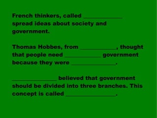 French thinkers, called ______________ spread ideas about society and government. Thomas Hobbes, from _____________, thought that people need _____________ government because they were ________________. ________________ believed that government should be divided into three branches. This concept is called __________________. 
