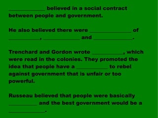 ______________ believed in a social contract between people and government. He also believed there were ________________ of ____________, ______________ and _______________. Trenchard and Gordon wrote ____________, which were read in the colonies. They promoted the idea that people have a ____________ to rebel against government that is unfair or too powerful. Russeau believed that people were basically ___________ and the best government would be a ______________. 