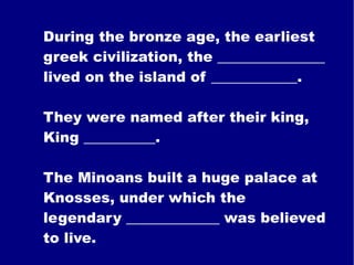 During the bronze age, the earliest greek civilization, the _______________ lived on the island of ____________. They were named after their king, King __________. The Minoans built a huge palace at Knosses, under which the legendary _____________ was believed to live. 