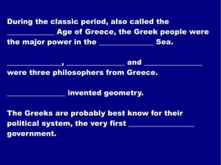 During the classic period, also called the _____________ Age of Greece, the Greek people were the major power in the _______________ Sea. _______________, ________________ and ________________ were three philosophers from Greece. ________________ invented geometry. The Greeks are probably best know for their political system, the very first __________________ government. 