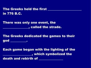 The Greeks held the first _____________________ in 776 B.C. There was only one event, the ________________, called the strade. The Greeks dedicated the games to their god __________. Each game began with the lighting of the __________________, which symbolized the death and rebirth of _______________ 