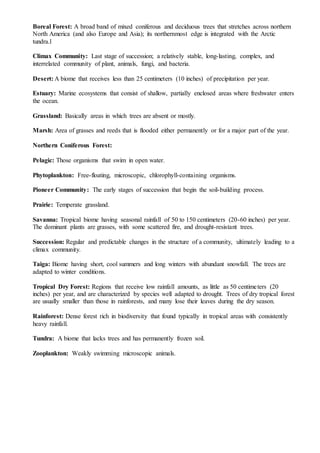 Boreal Forest: A broad band of mixed coniferous and deciduous trees that stretches across northern
North America (and also Europe and Asia); its northernmost edge is integrated with the Arctic
tundra.l
Climax Community: Last stage of succession; a relatively stable, long-lasting, complex, and
interrelated community of plant, animals, fungi, and bacteria.
Desert: A biome that receives less than 25 centimeters (10 inches) of precipitation per year.
Estuary: Marine ecosystems that consist of shallow, partially enclosed areas where freshwater enters
the ocean.
Grassland: Basically areas in which trees are absent or mostly.
Marsh: Area of grasses and reeds that is flooded either permanently or for a major part of the year.
Northern Coniferous Forest:
Pelagic: Those organisms that swim in open water.
Phytoplankton: Free-floating, microscopic, chlorophyll-containing organisms.
Pioneer Community: The early stages of succession that begin the soil-building process.
Prairie: Temperate grassland.
Savanna: Tropical biome having seasonal rainfall of 50 to 150 centimeters (20-60 inches) per year.
The dominant plants are grasses, with some scattered fire, and drought-resistant trees.
Succession: Regular and predictable changes in the structure of a community, ultimately leading to a
climax community.
Taiga: Biome having short, cool summers and long winters with abundant snowfall. The trees are
adapted to winter conditions.
Tropical Dry Forest: Regions that receive low rainfall amounts, as little as 50 centimeters (20
inches) per year, and are characterized by species well adapted to drought. Trees of dry tropical forest
are usually smaller than those in rainforests, and many lose their leaves during the dry season.
Rainforest: Dense forest rich in biodiversity that found typically in tropical areas with consistently
heavy rainfall.
Tundra: A biome that lacks trees and has permanently frozen soil.
Zooplankton: Weakly swimming microscopic animals.
 