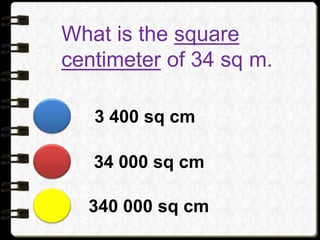 What is the square
centimeter of 34 sq m.
340 000 sq cm
34 000 sq cm
3 400 sq cm
 