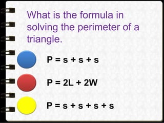 What is the formula in
solving the perimeter of a
triangle.
P = s + s + s
P = 2L + 2W
P = s + s + s + s
 