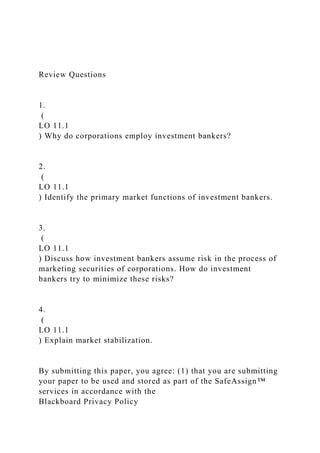 Review Questions
1.
(
LO 11.1
) Why do corporations employ investment bankers?
2.
(
LO 11.1
) Identify the primary market functions of investment bankers.
3.
(
LO 11.1
) Discuss how investment bankers assume risk in the process of
marketing securities of corporations. How do investment
bankers try to minimize these risks?
4.
(
LO 11.1
) Explain market stabilization.
By submitting this paper, you agree: (1) that you are submitting
your paper to be used and stored as part of the SafeAssign™
services in accordance with the
Blackboard Privacy Policy
 