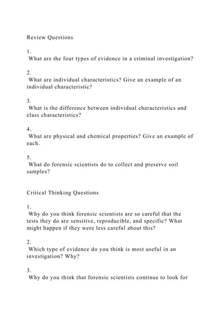 Review Questions
1.
What are the four types of evidence in a criminal investigation?
2.
What are individual characteristics? Give an example of an
individual characteristic?
3.
What is the difference between individual characteristics and
class characteristics?
4.
What are physical and chemical properties? Give an example of
each.
5.
What do forensic scientists do to collect and preserve soil
samples?
Critical Thinking Questions
1.
Why do you think forensic scientists are so careful that the
tests they do are sensitive, reproducible, and specific? What
might happen if they were less careful about this?
2.
Which type of evidence do you think is most useful in an
investigation? Why?
3.
Why do you think that forensic scientists continue to look for
 