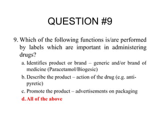 QUESTION #9 9. Which of the following functions is/are performed by labels which are important in administering drugs? a. Identifies product or brand – generic and/or brand of medicine (Paracetamol/Biogesic) b. Describe the product – action of the drug (e.g. anti-pyretic) c. Promote the product – advertisements on packaging  d. All of the above 