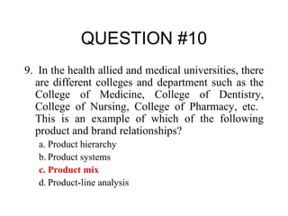 QUESTION #10 9.  In the health allied and medical universities, there are different colleges and department such as the College of Medicine, College of Dentistry, College of Nursing, College of Pharmacy, etc.  This is an example of which of the following product and brand relationships? a. Product hierarchy b. Product systems c. Product mix d. Product-line analysis 