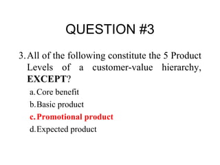 QUESTION #3 3. All of the following constitute the 5 Product Levels of a customer-value hierarchy,  EXCEPT ? a. Core benefit b. Basic product c. Promotional product d. Expected product 