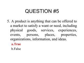 QUESTION #5 5.   A product is anything that can be offered to a market to satisfy a want or need, including physical goods, services, experiences, events, persons, places, properties, organizations, information, and ideas. a. True b. False 
