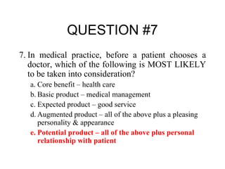 QUESTION #7 7. In medical practice, before a patient chooses a doctor, which of the following is MOST LIKELY to be taken into consideration? a. Core benefit – health care b. Basic product – medical management c. Expected product – good service d. Augmented product – all of the above plus a pleasing personality & appearance e. Potential product – all of the above plus personal relationship with patient 