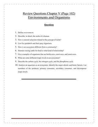 Review Questions Chapter V (Page 102)
Environments and Organisms
Questions
1. Define environment.
2. Describe, in detail, the niche of a human.
3. How is natural selection related to the concept of niche?
4. List five predators and their prey organisms.
5. How is an ecosystem different from a community?
6. Humans raising cattle for food is what kind of relationship?
7. Give examples of organisms that are herbivores, carnivores, and omnivores.
8. What are some different tropic levels in an ecosystem?
9. Describe the carbon cycle, the nitrogen cycle, and the phosphorus cycle.
10. Analyze an aquarium as an ecosystem. Identify the major abiotic and biotic factors. List
members of the producer, primary consumer, secondary consumer, and decomposer
tropic levels.
 